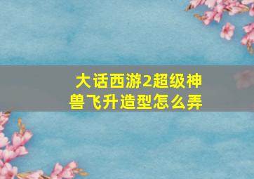 大话西游2超级神兽飞升造型怎么弄