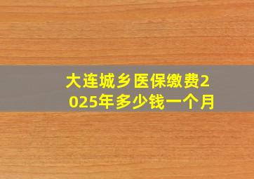 大连城乡医保缴费2025年多少钱一个月