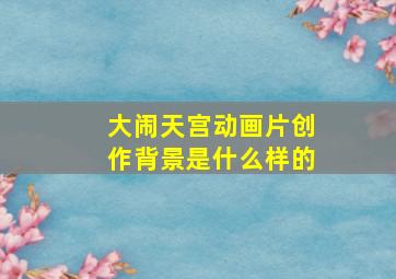 大闹天宫动画片创作背景是什么样的