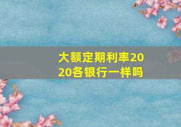 大额定期利率2020各银行一样吗