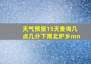 天气预报15天查询几点几分下雨北炉乡mn