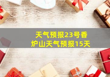 天气预报23号香炉山天气预报15天