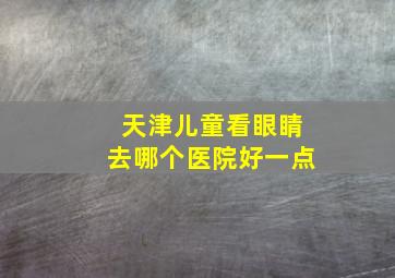 天津儿童看眼睛去哪个医院好一点