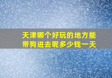 天津哪个好玩的地方能带狗进去呢多少钱一天