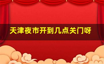 天津夜市开到几点关门呀