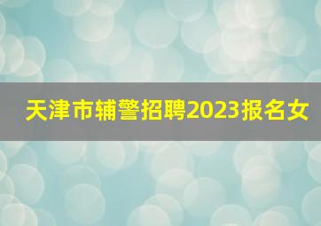 天津市辅警招聘2023报名女