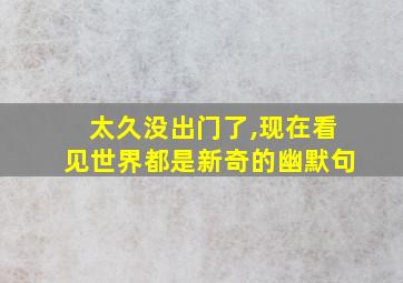 太久没出门了,现在看见世界都是新奇的幽默句