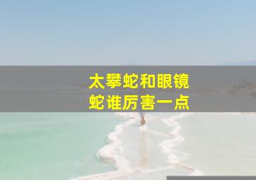 太攀蛇和眼镜蛇谁厉害一点