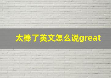 太棒了英文怎么说great