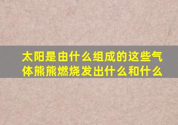 太阳是由什么组成的这些气体熊熊燃烧发出什么和什么