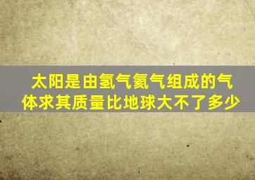 太阳是由氢气氦气组成的气体求其质量比地球大不了多少