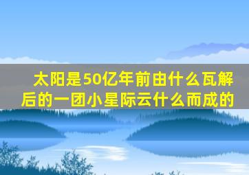 太阳是50亿年前由什么瓦解后的一团小星际云什么而成的