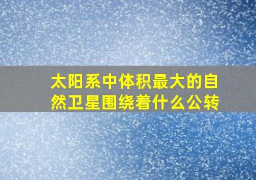 太阳系中体积最大的自然卫星围绕着什么公转