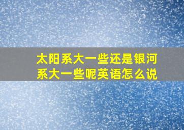 太阳系大一些还是银河系大一些呢英语怎么说