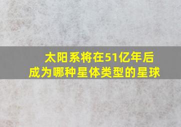 太阳系将在51亿年后成为哪种星体类型的星球