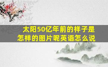 太阳50亿年前的样子是怎样的图片呢英语怎么说