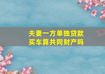 夫妻一方单独贷款买车算共同财产吗