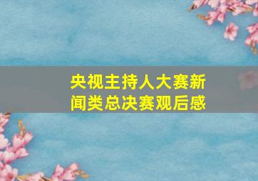 央视主持人大赛新闻类总决赛观后感