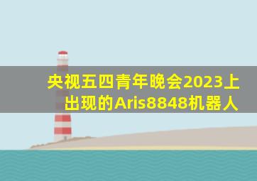 央视五四青年晚会2023上出现的Aris8848机器人