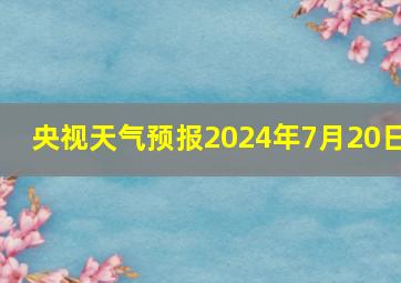 央视天气预报2024年7月20日