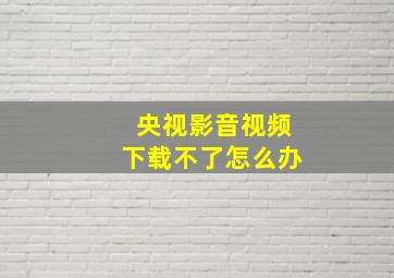 央视影音视频下载不了怎么办