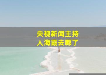 央视新闻主持人海霞去哪了