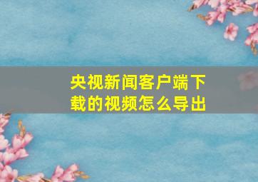 央视新闻客户端下载的视频怎么导出