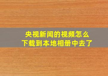 央视新闻的视频怎么下载到本地相册中去了