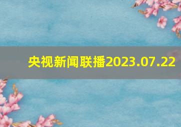 央视新闻联播2023.07.22