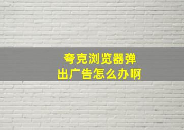 夸克浏览器弹出广告怎么办啊