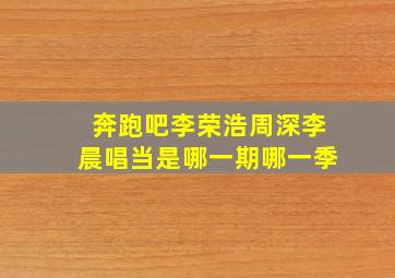 奔跑吧李荣浩周深李晨唱当是哪一期哪一季