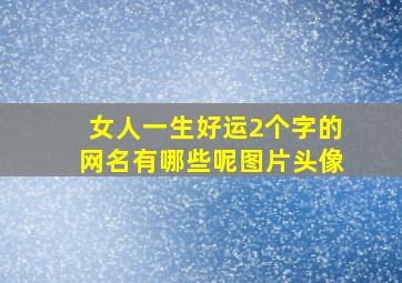 女人一生好运2个字的网名有哪些呢图片头像