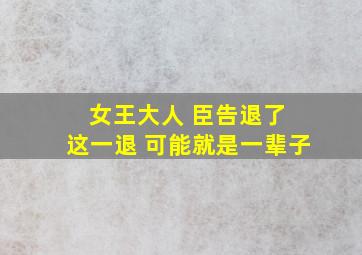 女王大人 臣告退了 这一退 可能就是一辈子