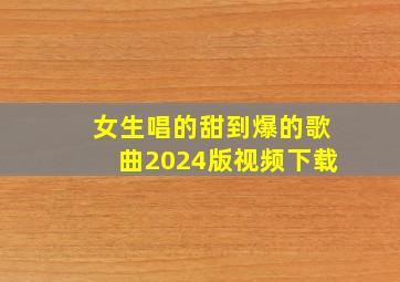 女生唱的甜到爆的歌曲2024版视频下载