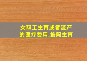 女职工生育或者流产的医疗费用,按照生育