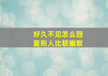 好久不见怎么回复别人比较幽默