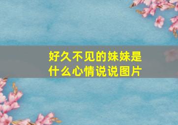 好久不见的妹妹是什么心情说说图片