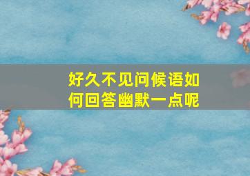 好久不见问候语如何回答幽默一点呢