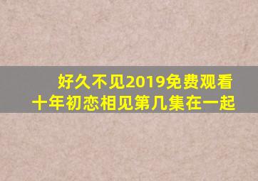 好久不见2019免费观看十年初恋相见第几集在一起