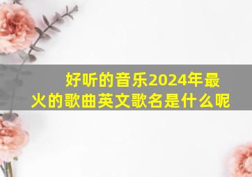 好听的音乐2024年最火的歌曲英文歌名是什么呢