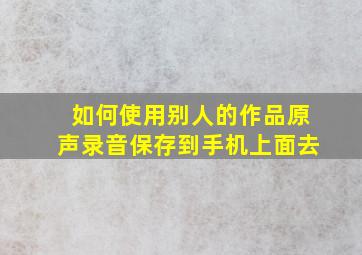 如何使用别人的作品原声录音保存到手机上面去