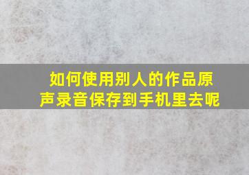 如何使用别人的作品原声录音保存到手机里去呢