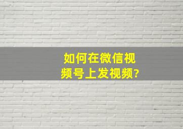 如何在微信视频号上发视频?