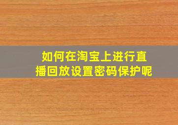 如何在淘宝上进行直播回放设置密码保护呢