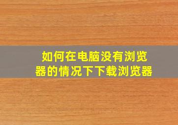 如何在电脑没有浏览器的情况下下载浏览器