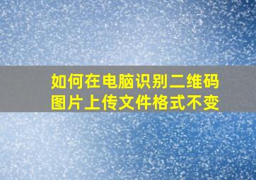 如何在电脑识别二维码图片上传文件格式不变