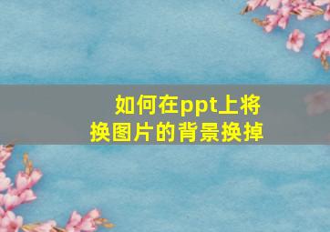 如何在ppt上将换图片的背景换掉