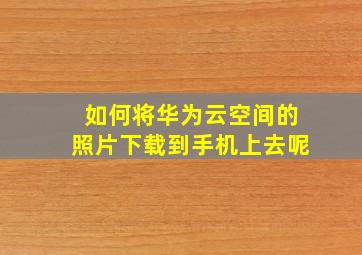 如何将华为云空间的照片下载到手机上去呢