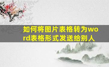 如何将图片表格转为word表格形式发送给别人