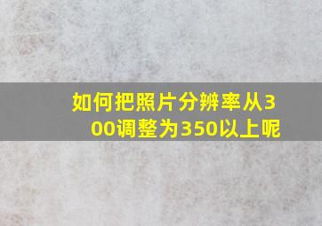 如何把照片分辨率从300调整为350以上呢